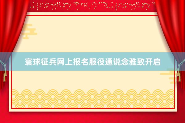 寰球征兵网上报名服役通说念雅致开启